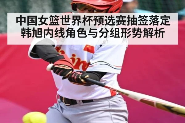 中国女篮世界杯预选赛抽签落定 韩旭内线角色与分组形势解析