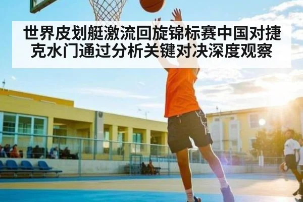 世界皮划艇激流回旋锦标赛中国对捷克水门通过分析关键对决深度观察
